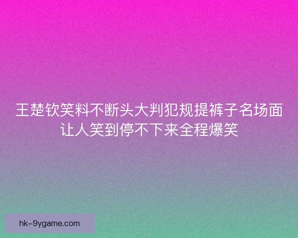 王楚钦笑料不断头大判犯规提裤子名场面让人笑到停不下来全程爆笑 王楚钦笑料不断头大判犯规提裤子名场面让人笑到停不下来全程爆笑