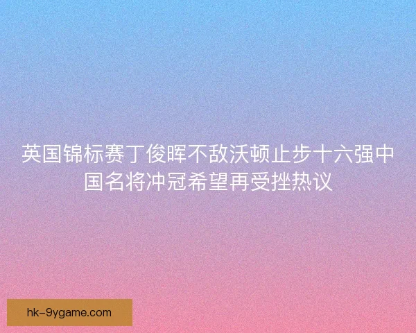 英国锦标赛丁俊晖不敌沃顿止步十六强中国名将冲冠希望再受挫热议 英国锦标赛丁俊晖不敌沃顿止步十六强中国名将冲冠希望再受挫热议