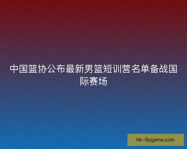 中国篮协公布最新男篮短训营名单备战国际赛场 中国篮协公布最新男篮短训营名单备战国际赛场