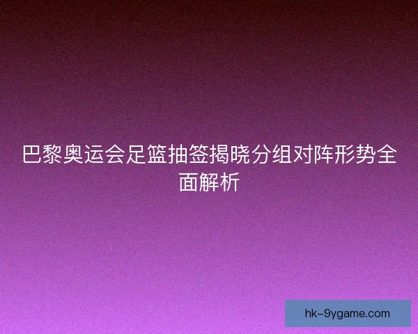 巴黎奥运会足篮抽签揭晓分组对阵形势全面解析