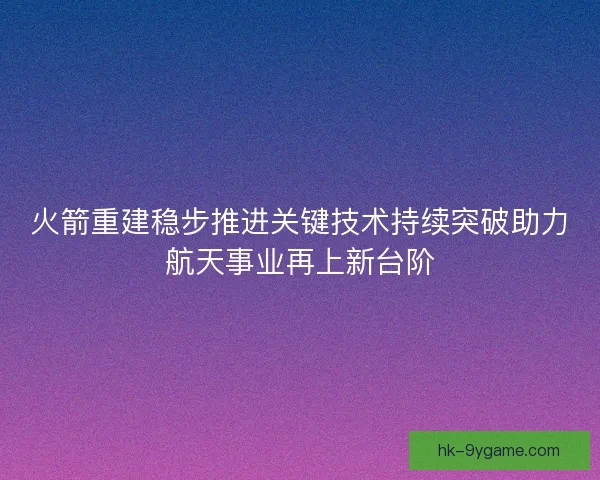 火箭重建稳步推进关键技术持续突破助力航天事业再上新台阶