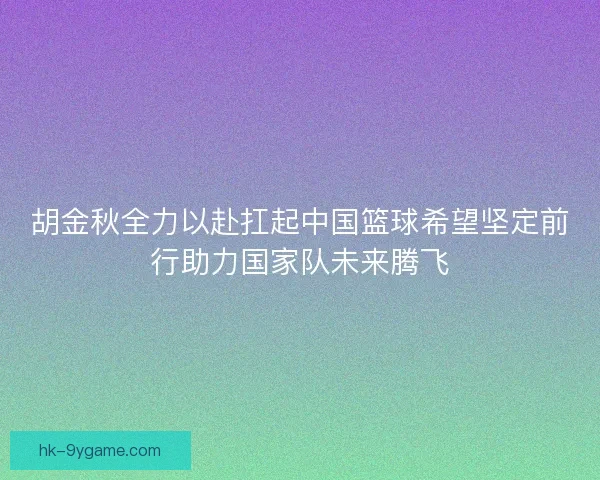胡金秋全力以赴扛起中国篮球希望坚定前行助力国家队未来腾飞