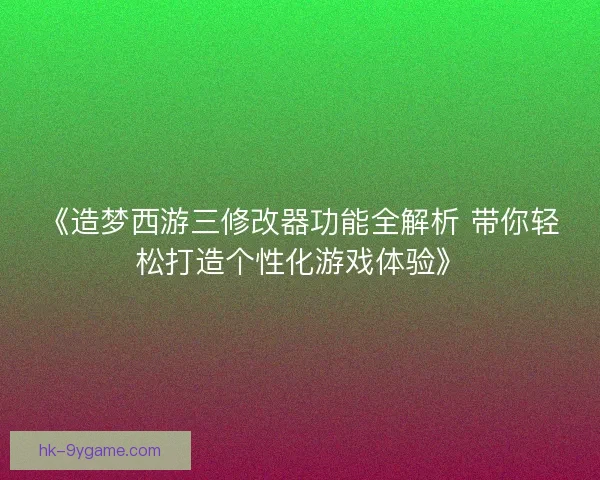 《造梦西游三修改器功能全解析 带你轻松打造个性化游戏体验》