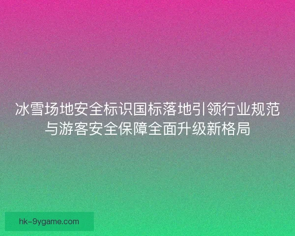 冰雪场地安全标识国标落地引领行业规范与游客安全保障全面升级新格局