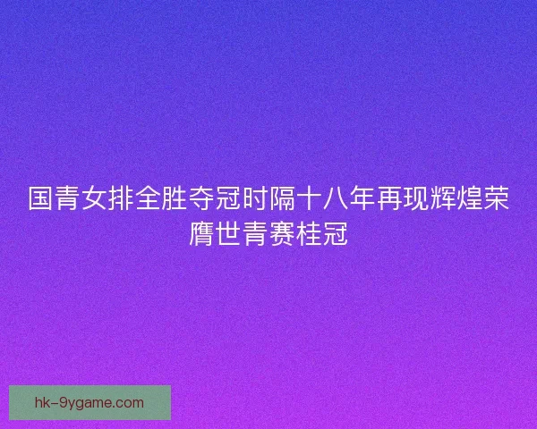 国青女排全胜夺冠时隔十八年再现辉煌荣膺世青赛桂冠 国青女排全胜夺冠时隔十八年再现辉煌荣膺世青赛桂冠