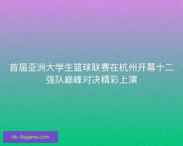 首届亚洲大学生篮球联赛在杭州开幕十二强队巅峰对决精彩上演