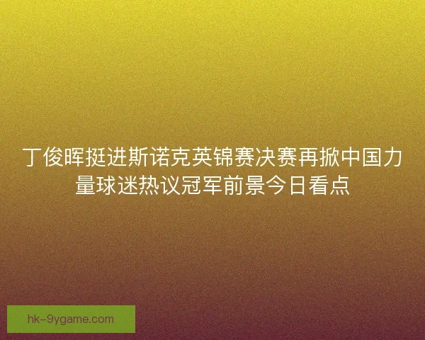 丁俊晖挺进斯诺克英锦赛决赛再掀中国力量球迷热议冠军前景今日看点