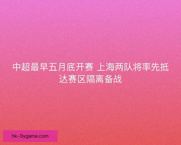 中超最早五月底开赛 上海两队将率先抵达赛区隔离备战