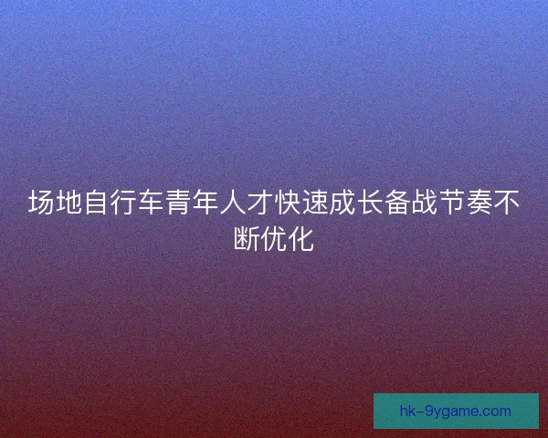 场地自行车青年人才快速成长备战节奏不断优化