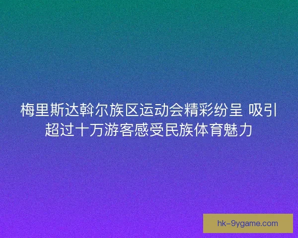 梅里斯达斡尔族区运动会精彩纷呈 吸引超过十万游客感受民族体育魅力
