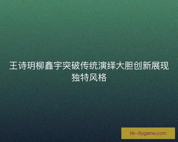 王诗玥柳鑫宇突破传统演绎大胆创新展现独特风格