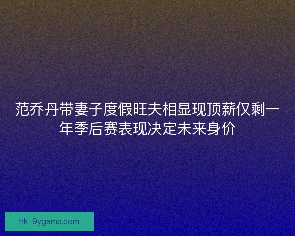 范乔丹带妻子度假旺夫相显现顶薪仅剩一年季后赛表现决定未来身价