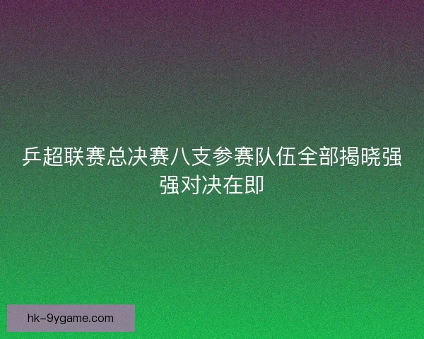 乒超联赛总决赛八支参赛队伍全部揭晓强强对决在即 乒超联赛总决赛八支参赛队伍全部揭晓强强对决在即
