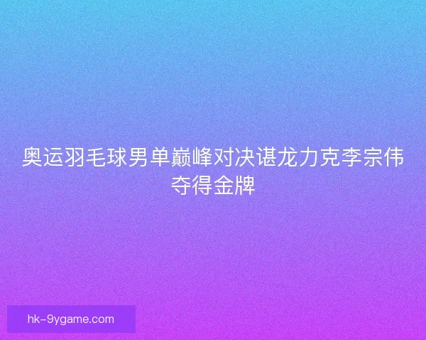 奥运羽毛球男单巅峰对决谌龙力克李宗伟夺得金牌 奥运羽毛球男单巅峰对决谌龙力克李宗伟夺得金牌